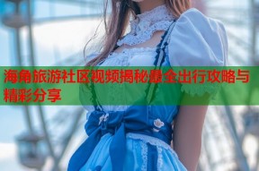 海角旅游社区视频揭秘最全出行攻略与精彩分享