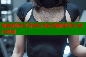 海角旅游社区特色功能深度解析助力旅行规划