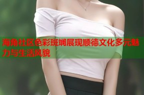 海角社区色彩斑斓展现顺德文化多元魅力与生活风貌