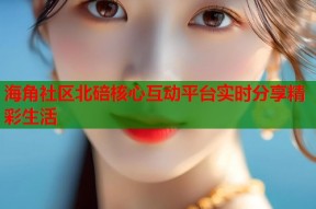 海角社区北碚核心互动平台实时分享精彩生活