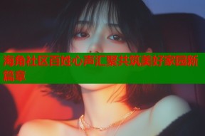 海角社区百姓心声汇聚共筑美好家园新篇章
