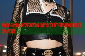 海角社区房东欣怡温情守护邻里和谐生活点滴