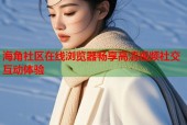 海角社区在线浏览器畅享高清视频社交互动体验