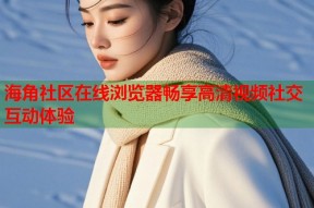 海角社区在线浏览器畅享高清视频社交互动体验