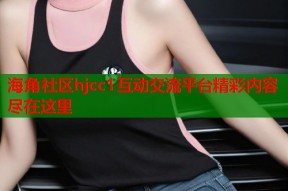 海角社区hjcc1互动交流平台精彩内容尽在这里