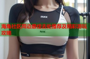 海角社区周边最佳去处推荐及精彩游玩攻略