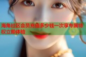 海角社区会员充值多少钱一次享专属特权立即体验