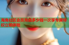 海角社区会员充值多少钱一次享专属特权立即体验
