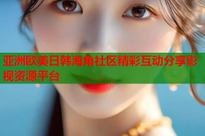 亚洲欧美日韩海角社区精彩互动分享影视资源平台