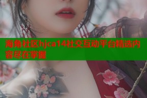海角社区hjca14社交互动平台精选内容尽在掌握