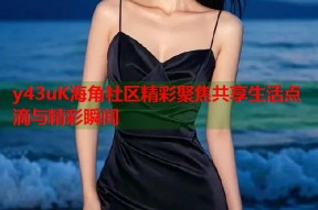 y43uK海角社区精彩聚焦共享生活点滴与精彩瞬间