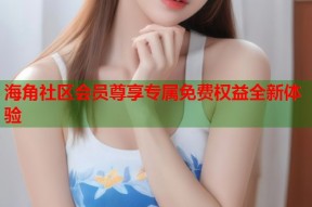 海角社区会员尊享专属免费权益全新体验