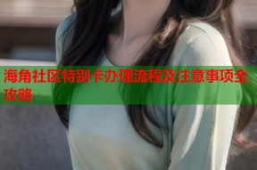 海角社区特别卡办理流程及注意事项全攻略