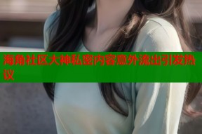 海角社区大神私密内容意外流出引发热议