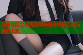 海角社区会员优势揭秘畅享专属互动与优质资源