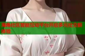 海角社区智能互动平台开启多元社交新体验