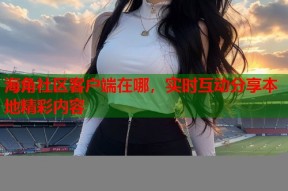 海角社区客户端在哪，实时互动分享本地精彩内容
