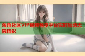 海角社区VIP视频畅享平台实时互动无限精彩