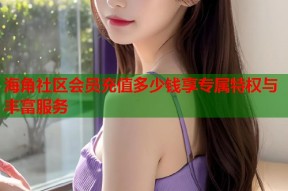 海角社区会员充值多少钱享专属特权与丰富服务