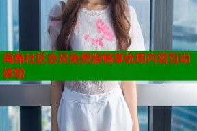 海角社区会员免费版畅享优质内容互动体验