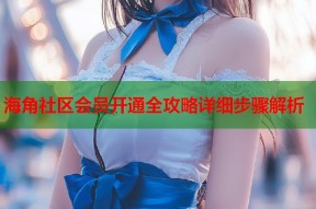 海角社区会员开通全攻略详细步骤解析
