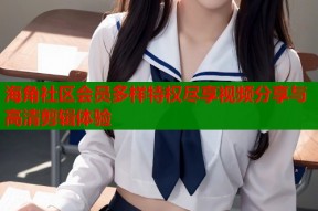 海角社区会员多样特权尽享视频分享与高清剪辑体验