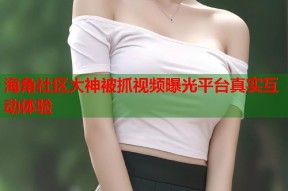 海角社区大神被抓视频曝光平台真实互动体验