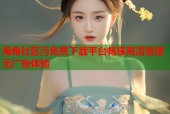 海角社区污免费下载平台畅享高清资源无广告体验