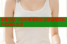 海角社区1080P高清互动注册指南轻松开启精彩生活