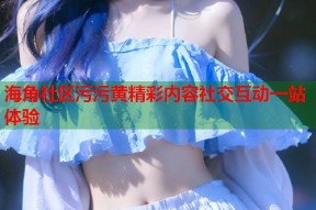 海角社区污污黄精彩内容社交互动一站体验