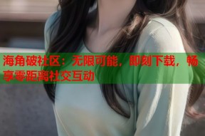 海角破社区：无限可能，即刻下载，畅享零距离社交互动