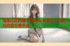 海角社区百度下载中心 免费社交互动与内容分享平台