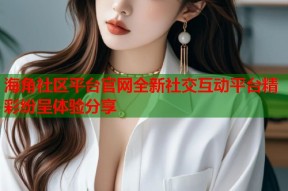 海角社区平台官网全新社交互动平台精彩纷呈体验分享