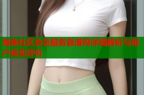 海角社区会员服务靠谱吗详细解析与用户真实评价