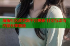 海角社区改名新平台揭秘 社交互动与内容分享首选