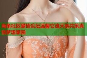 海角社区爱情论坛温馨交流天地共筑真情梦想家园