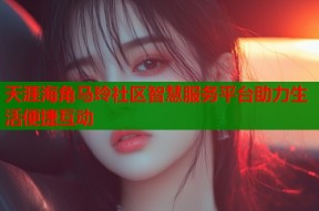 天涯海角马玲社区智慧服务平台助力生活便捷互动