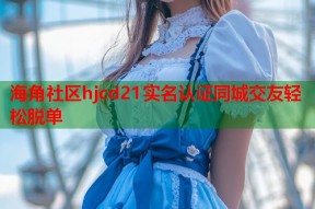 海角社区hjcd21实名认证同城交友轻松脱单