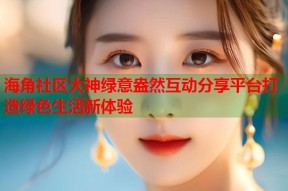 海角社区大神绿意盎然互动分享平台打造绿色生活新体验