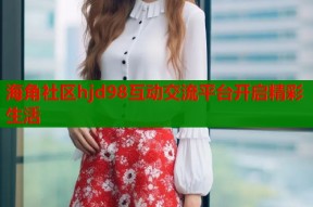 海角社区hjd98互动交流平台开启精彩生活
