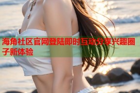 海角社区官网登陆即时互动分享兴趣圈子新体验