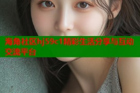 海角社区hj59c1精彩生活分享与互动交流平台