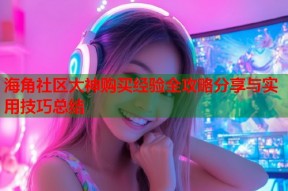 海角社区大神购买经验全攻略分享与实用技巧总结