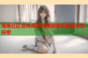 海角社区会员共享共建资源互助新生态探索
