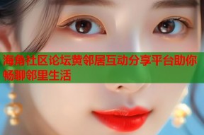 海角社区论坛黄邻居互动分享平台助你畅聊邻里生活
