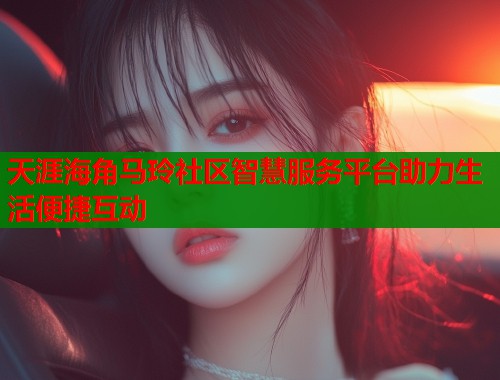 天涯海角马玲社区智慧服务平台助力生活便捷互动  第1张