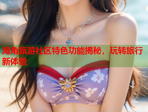 海角旅游社区特色功能揭秘，玩转旅行新体验  第1张