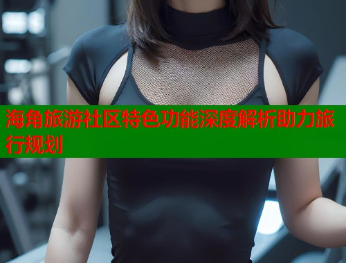 海角旅游社区特色功能深度解析助力旅行规划  第1张