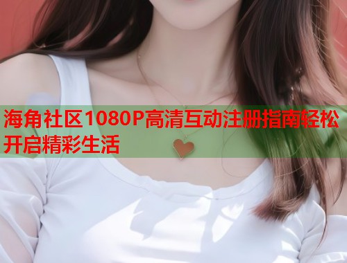 海角社区1080P高清互动注册指南轻松开启精彩生活  第2张