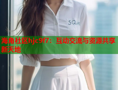 海角社区hjc9f7：互动交流与资源共享新天地  第2张